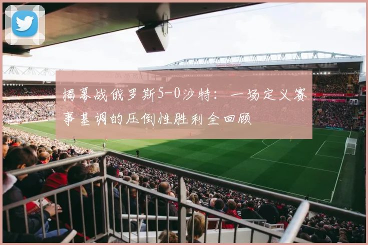 揭幕战俄罗斯5-0沙特：一场定义赛事基调的压倒性胜利全回顾