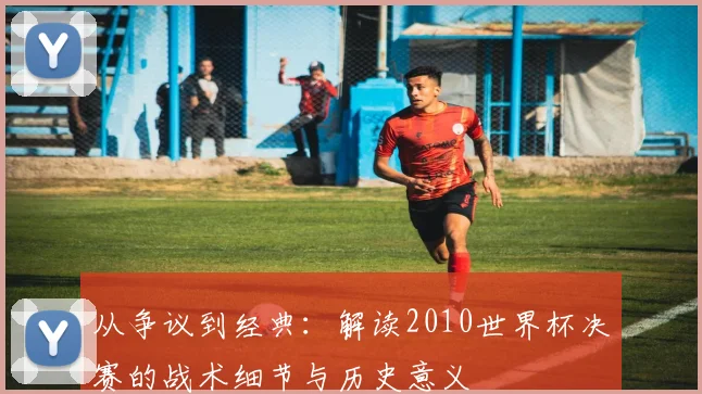从争议到经典：解读2010世界杯决赛的战术细节与历史意义