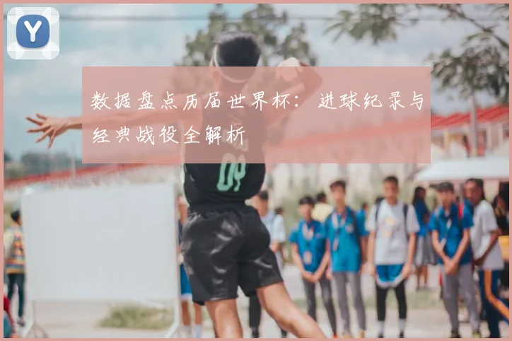 数据盘点历届世界杯：进球纪录与经典战役全解析