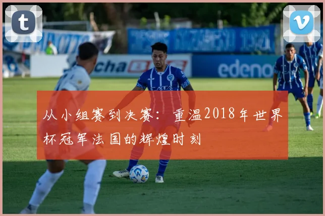 从小组赛到决赛:重温2018年世界杯冠军法国的辉煌时刻