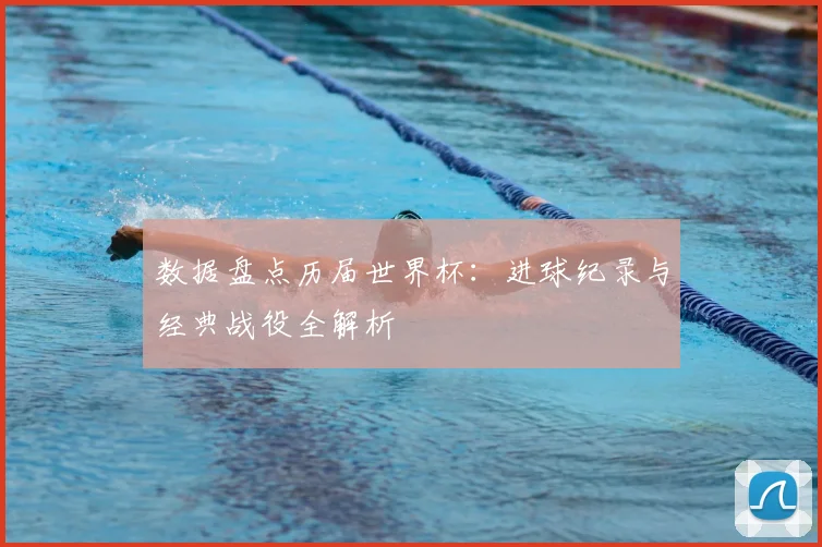 数据盘点历届世界杯：进球纪录与经典战役全解析