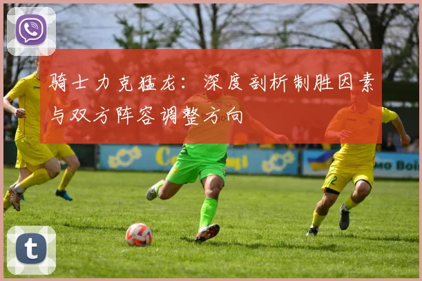 骑士力克猛龙:深度剖析制胜因素与双方阵容调整方向