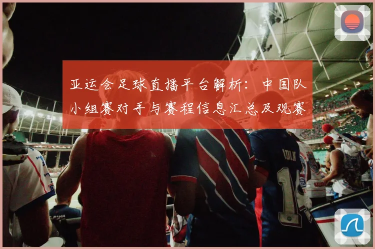 亚运会足球直播平台解析:中国队小组赛对手与赛程信息汇总及观赛看点