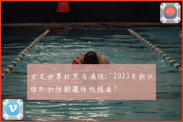 女足世界杯黑马涌现：2023年新兴球队如何颠覆传统格局？