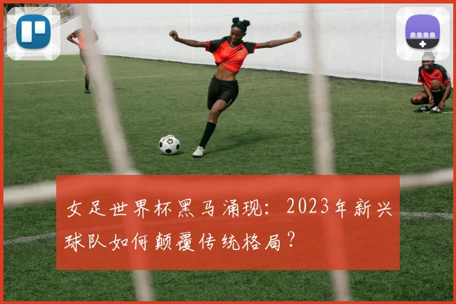 女足世界杯黑马涌现：2023年新兴球队如何颠覆传统格局？