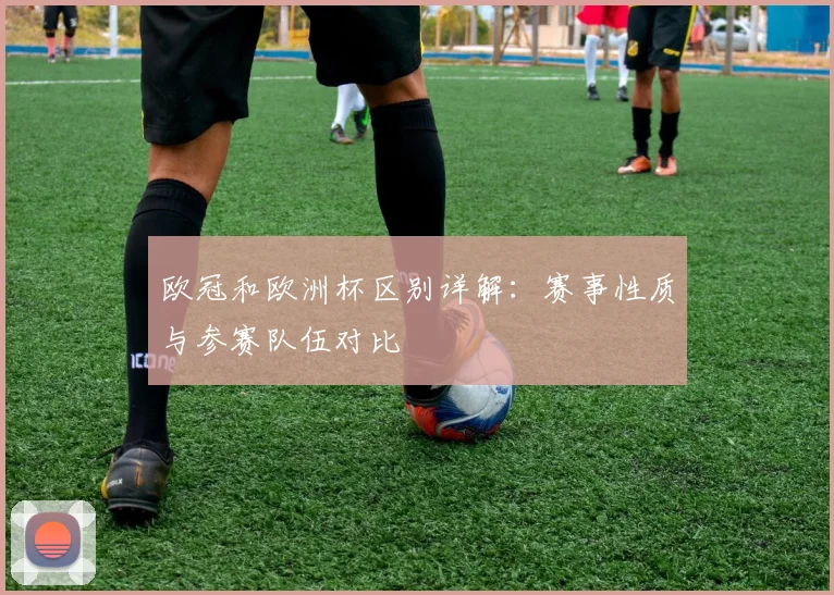 欧冠和欧洲杯区别详解:赛事性质与参赛队伍对比