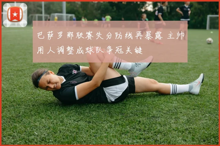巴萨罗那联赛失分防线再暴露 主帅用人调整成球队争冠关键