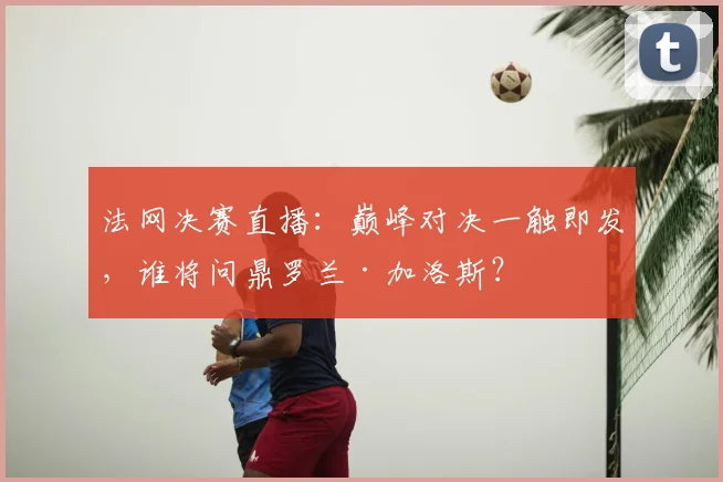 法网决赛直播：巅峰对决一触即发，谁将问鼎罗兰·加洛斯？