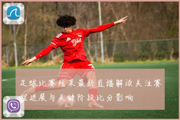 足球比赛结果最新直播解读关注赛程进展与关键阶段比分影响