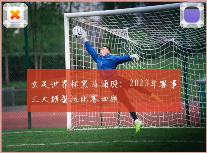 女足世界杯黑马涌现：2023年赛事三大颠覆性比赛回顾
