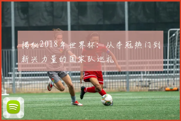 揭秘2018年世界杯:从夺冠热门到新兴力量的国家队巡礼