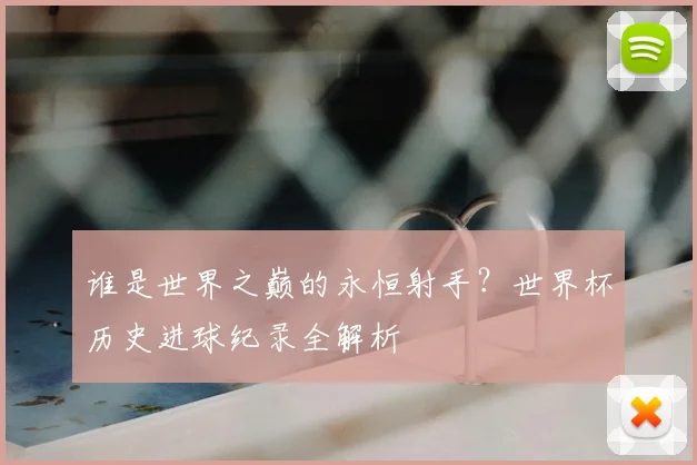 谁是世界之巅的永恒射手？世界杯历史进球纪录全解析