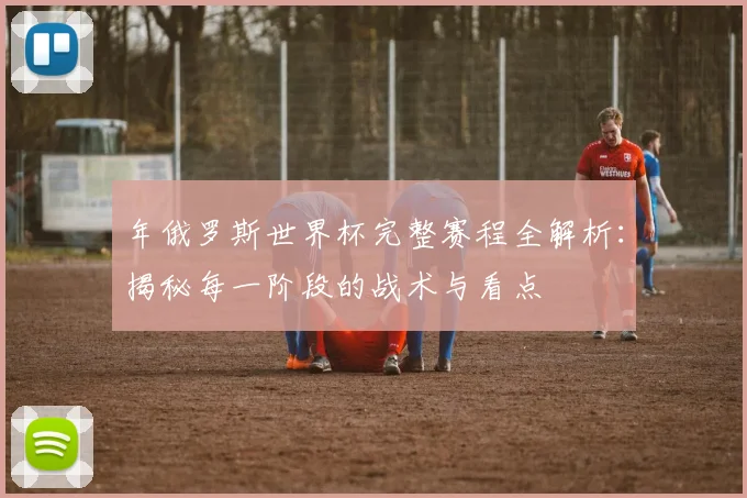 年俄罗斯世界杯完整赛程全解析：揭秘每一阶段的战术与看点