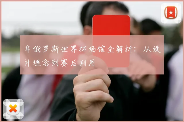 年俄罗斯世界杯场馆全解析：从设计理念到赛后利用
