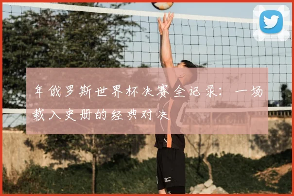 年俄罗斯世界杯决赛全记录：一场载入史册的经典对决