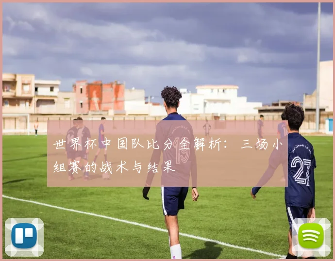 世界杯中国队比分全解析：三场小组赛的战术与结果