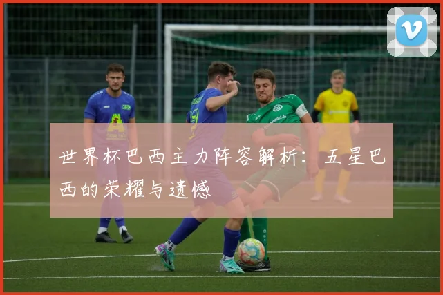 世界杯巴西主力阵容解析:五星巴西的荣耀与遗憾