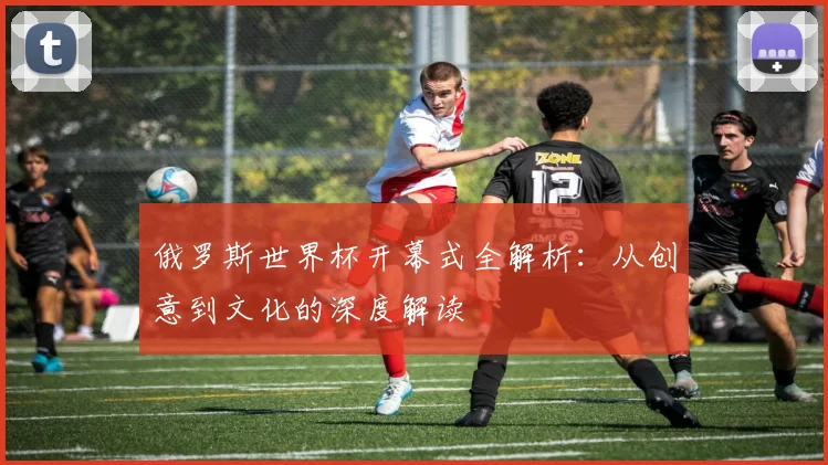 俄罗斯世界杯开幕式全解析:从创意到文化的深度解读