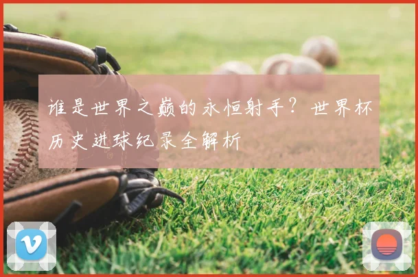 谁是世界之巅的永恒射手？世界杯历史进球纪录全解析
