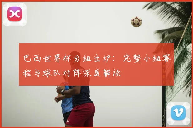 巴西世界杯分组出炉：完整小组赛程与球队对阵深度解读