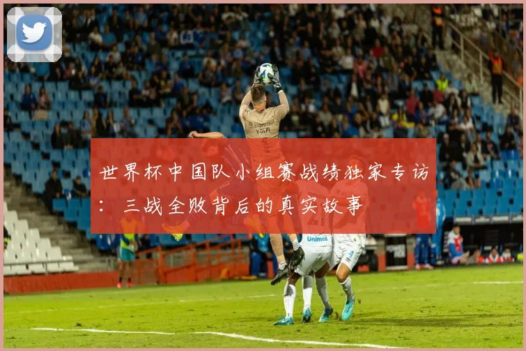 世界杯中国队小组赛战绩独家专访：三战全败背后的真实故事
