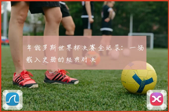 年俄罗斯世界杯决赛全记录：一场载入史册的经典对决