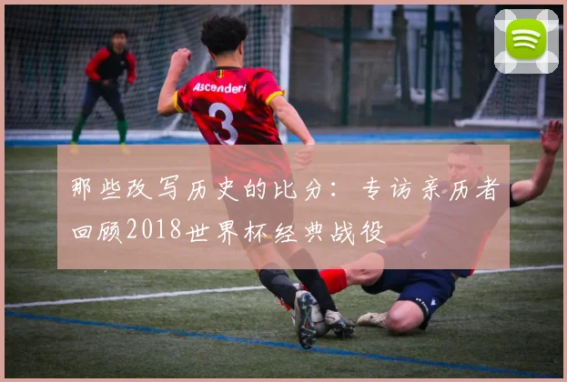 那些改写历史的比分:专访亲历者回顾2018世界杯经典战役