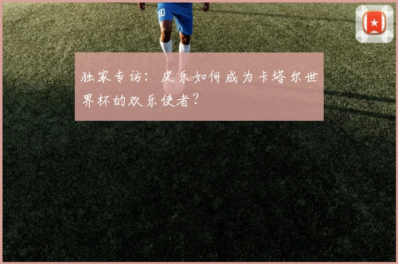 独家专访：皮乐如何成为卡塔尔世界杯的欢乐使者？