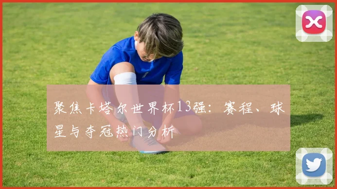 聚焦卡塔尔世界杯13强：赛程、球星与夺冠热门分析