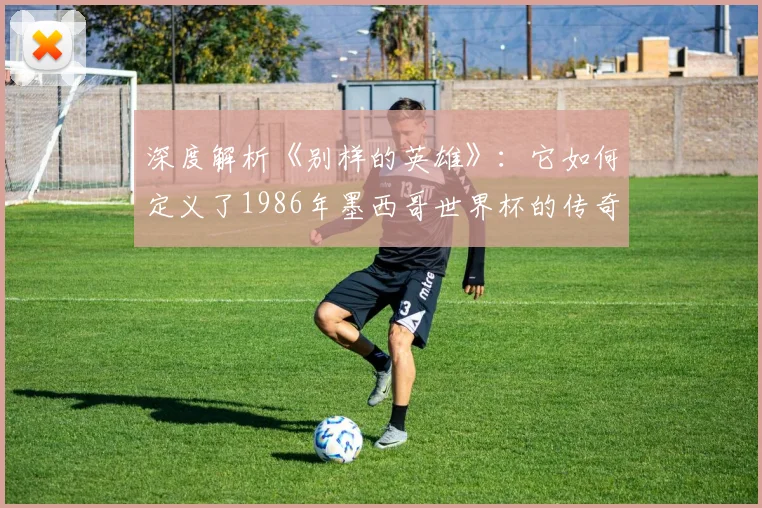 深度解析《别样的英雄》:它如何定义了1986年墨西哥世界杯的传奇?