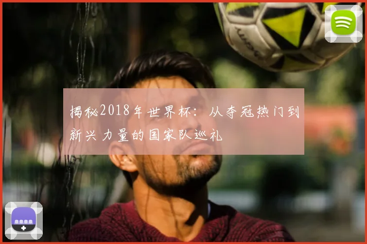 揭秘2018年世界杯:从夺冠热门到新兴力量的国家队巡礼