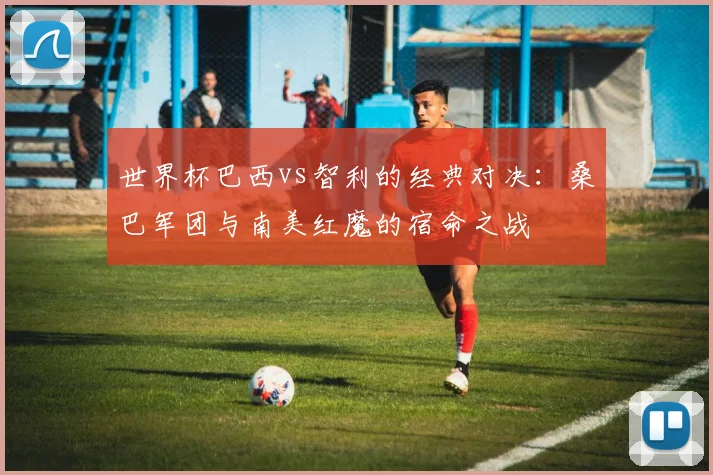世界杯巴西vs智利的经典对决：桑巴军团与南美红魔的宿命之战