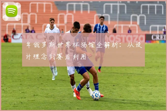年俄罗斯世界杯场馆全解析:从设计理念到赛后利用