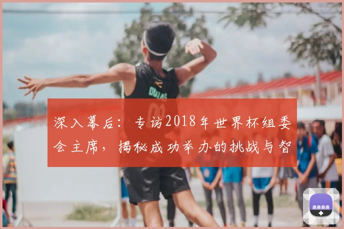 深入幕后：专访2018年世界杯组委会主席，揭秘成功举办的挑战与智慧