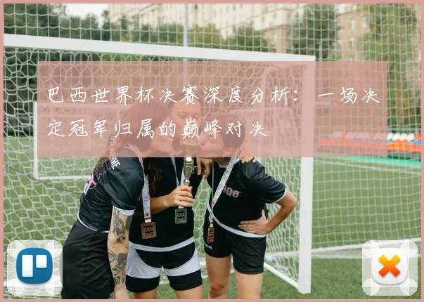 巴西世界杯决赛深度分析:一场决定冠军归属的巅峰对决
