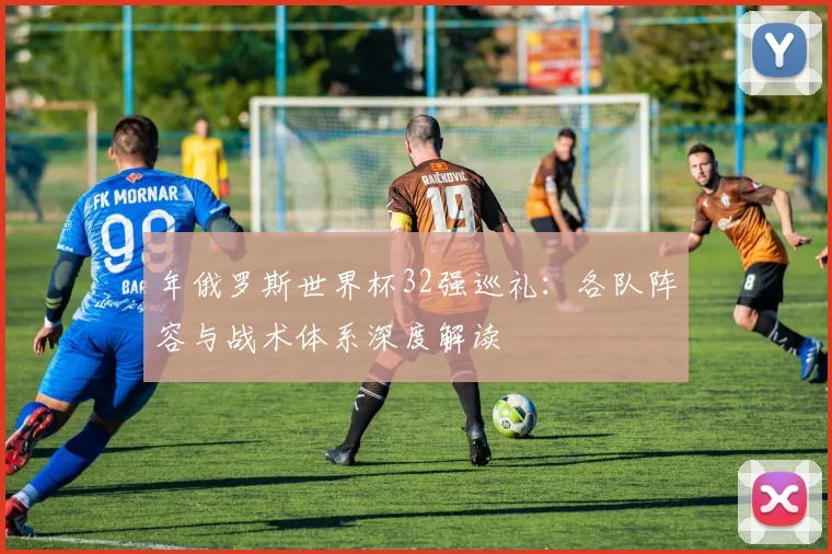 年俄罗斯世界杯32强巡礼：各队阵容与战术体系深度解读