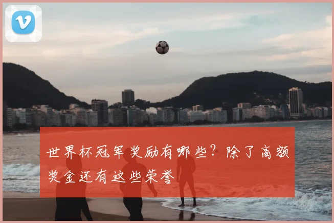 世界杯冠军奖励有哪些？除了高额奖金还有这些荣誉