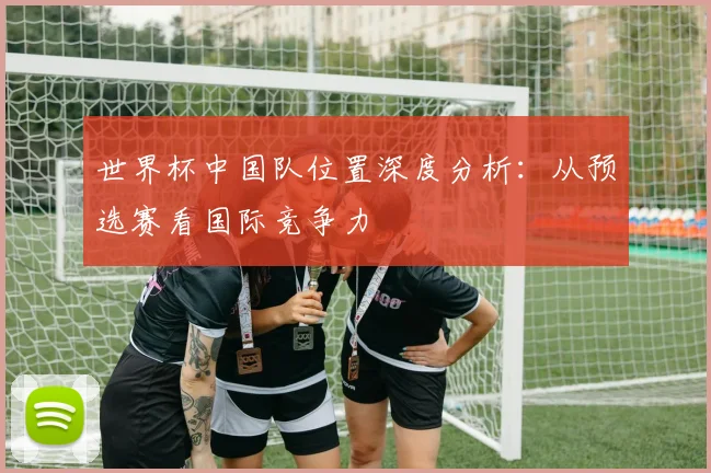 世界杯中国队位置深度分析：从预选赛看国际竞争力