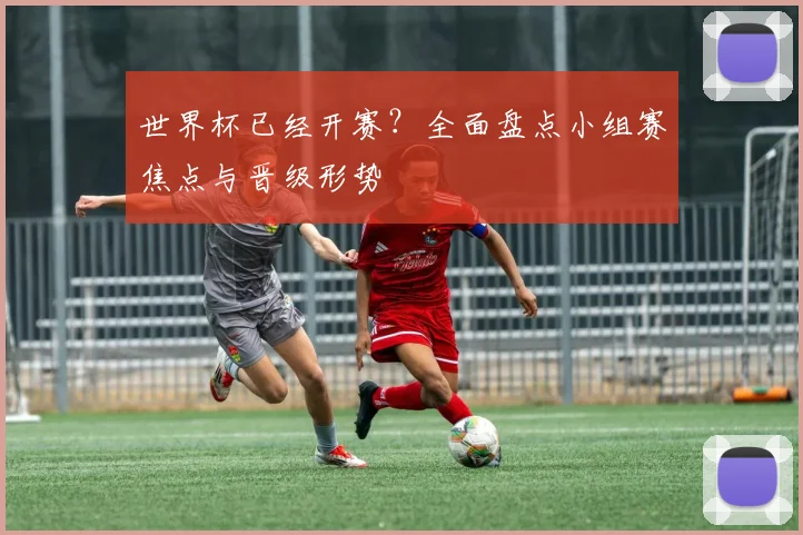 世界杯已经开赛?全面盘点小组赛焦点与晋级形势