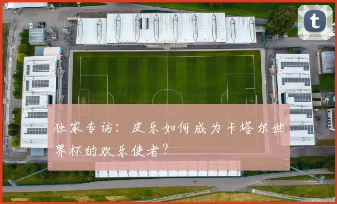 独家专访：皮乐如何成为卡塔尔世界杯的欢乐使者？