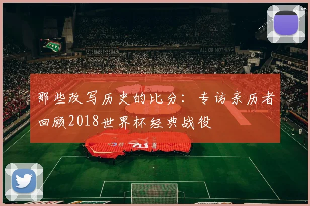 那些改写历史的比分:专访亲历者回顾2018世界杯经典战役